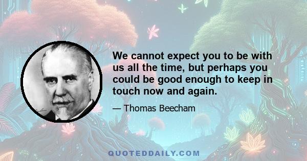 We cannot expect you to be with us all the time, but perhaps you could be good enough to keep in touch now and again.