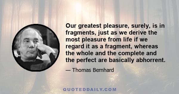 Our greatest pleasure, surely, is in fragments, just as we derive the most pleasure from life if we regard it as a fragment, whereas the whole and the complete and the perfect are basically abhorrent.