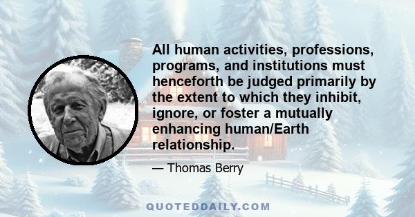 All human activities, professions, programs, and institutions must henceforth be judged primarily by the extent to which they inhibit, ignore, or foster a mutually enhancing human/Earth relationship.