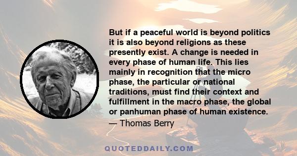 But if a peaceful world is beyond politics it is also beyond religions as these presently exist. A change is needed in every phase of human life. This lies mainly in recognition that the micro phase, the particular or