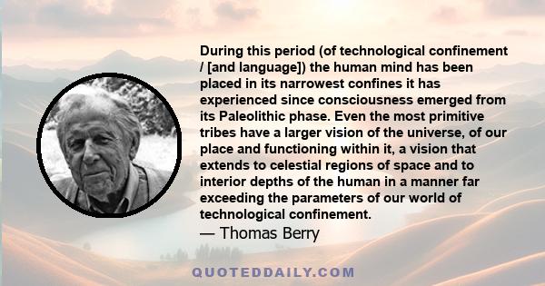 During this period (of technological confinement / [and language]) the human mind has been placed in its narrowest confines it has experienced since consciousness emerged from its Paleolithic phase. Even the most