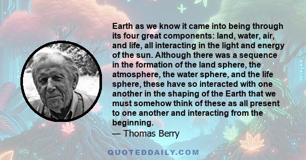 Earth as we know it came into being through its four great components: land, water, air, and life, all interacting in the light and energy of the sun. Although there was a sequence in the formation of the land sphere,