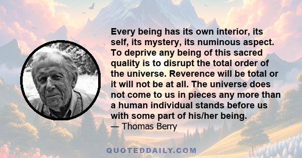 Every being has its own interior, its self, its mystery, its numinous aspect. To deprive any being of this sacred quality is to disrupt the total order of the universe. Reverence will be total or it will not be at all.