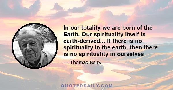 In our totality we are born of the Earth. Our spirituality itself is earth-derived... If there is no spirituality in the earth, then there is no spirituality in ourselves