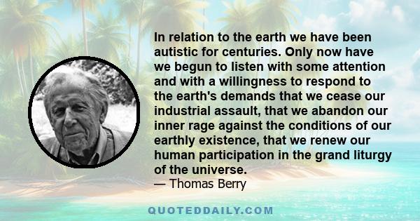 In relation to the earth we have been autistic for centuries. Only now have we begun to listen with some attention and with a willingness to respond to the earth's demands that we cease our industrial assault, that we