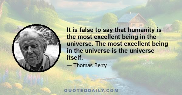 It is false to say that humanity is the most excellent being in the universe. The most excellent being in the universe is the universe itself.