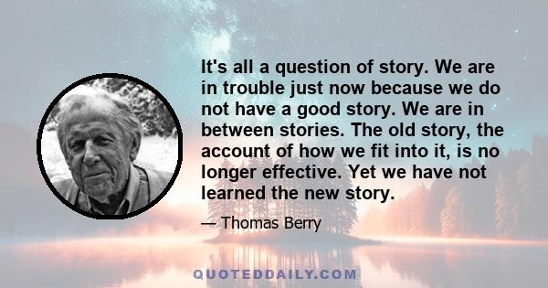 It's all a question of story. We are in trouble just now because we do not have a good story. We are in between stories. The old story, the account of how we fit into it, is no longer effective. Yet we have not learned