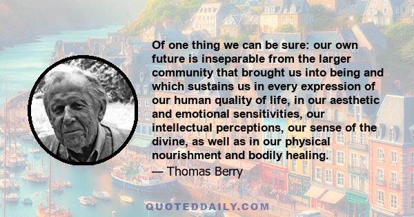 Of one thing we can be sure: our own future is inseparable from the larger community that brought us into being and which sustains us in every expression of our human quality of life, in our aesthetic and emotional