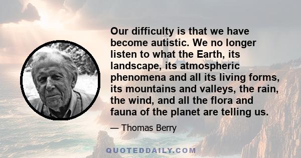 Our difficulty is that we have become autistic. We no longer listen to what the Earth, its landscape, its atmospheric phenomena and all its living forms, its mountains and valleys, the rain, the wind, and all the flora