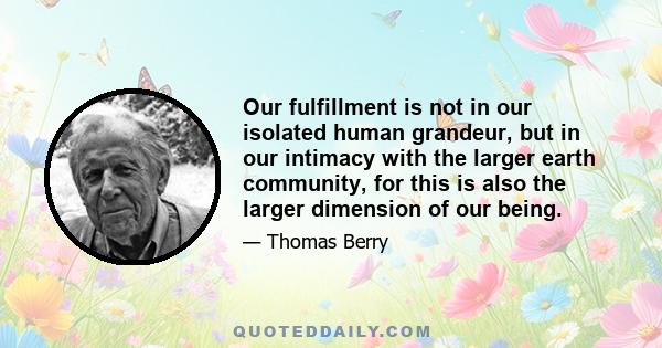 Our fulfillment is not in our isolated human grandeur, but in our intimacy with the larger earth community, for this is also the larger dimension of our being.