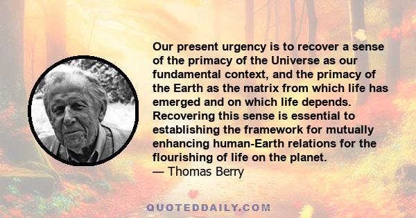 Our present urgency is to recover a sense of the primacy of the Universe as our fundamental context, and the primacy of the Earth as the matrix from which life has emerged and on which life depends. Recovering this