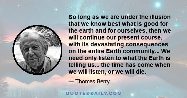 So long as we are under the illusion that we know best what is good for the earth and for ourselves, then we will continue our present course, with its devastating consequences on the entire Earth community... We need