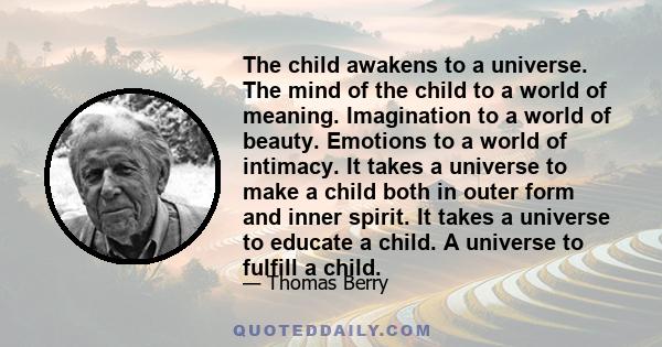 The child awakens to a universe. The mind of the child to a world of meaning. Imagination to a world of beauty. Emotions to a world of intimacy. It takes a universe to make a child both in outer form and inner spirit.