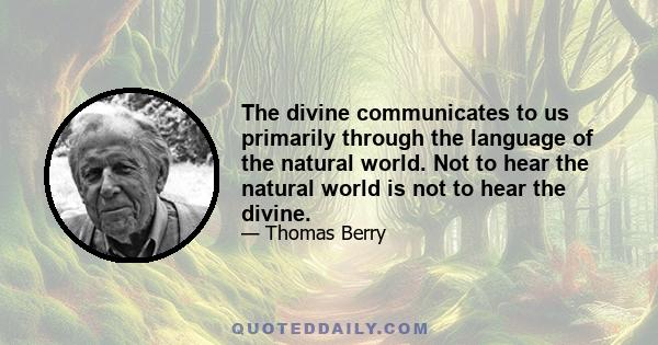 The divine communicates to us primarily through the language of the natural world. Not to hear the natural world is not to hear the divine.