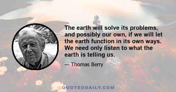 The earth will solve its problems, and possibly our own, if we will let the earth function in its own ways. We need only listen to what the earth is telling us.