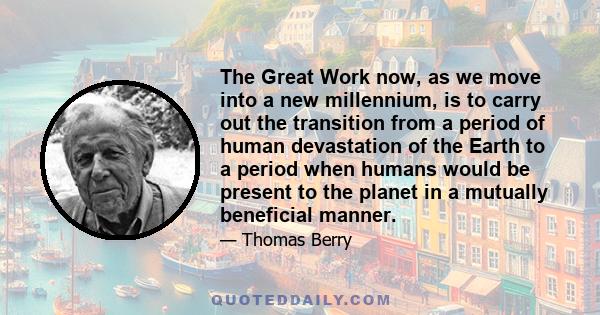 The Great Work now, as we move into a new millennium, is to carry out the transition from a period of human devastation of the Earth to a period when humans would be present to the planet in a mutually beneficial manner.