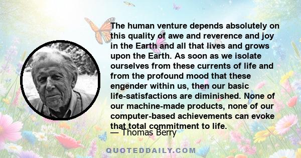 The human venture depends absolutely on this quality of awe and reverence and joy in the Earth and all that lives and grows upon the Earth. As soon as we isolate ourselves from these currents of life and from the