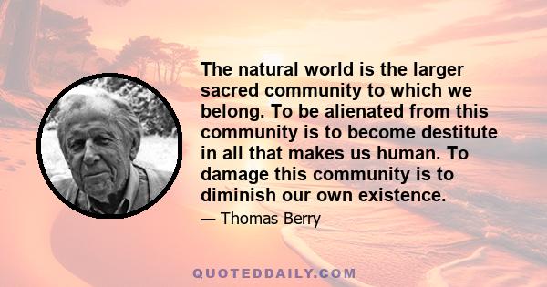 The natural world is the larger sacred community to which we belong. To be alienated from this community is to become destitute in all that makes us human. To damage this community is to diminish our own existence.