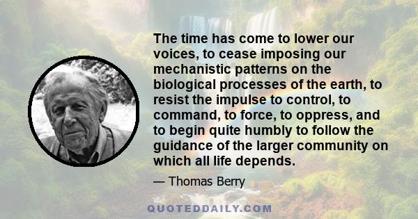 The time has come to lower our voices, to cease imposing our mechanistic patterns on the biological processes of the earth, to resist the impulse to control, to command, to force, to oppress, and to begin quite humbly