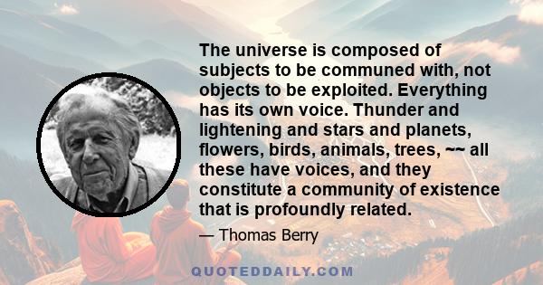 The universe is composed of subjects to be communed with, not objects to be exploited. Everything has its own voice. Thunder and lightening and stars and planets, flowers, birds, animals, trees, ~~ all these have