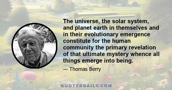 The universe, the solar system, and planet earth in themselves and in their evolutionary emergence constitute for the human community the primary revelation of that ultimate mystery whence all things emerge into being.