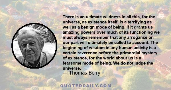 There is an ultimate wildness in all this, for the universe, as existence itself, is a terrifying as well as a benign mode of being. If it grants us amazing powers over much of its functioning we must always remember