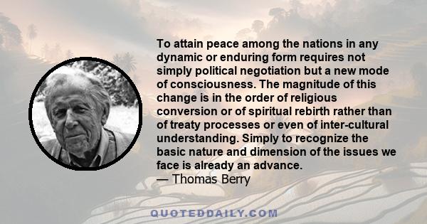 To attain peace among the nations in any dynamic or enduring form requires not simply political negotiation but a new mode of consciousness. The magnitude of this change is in the order of religious conversion or of