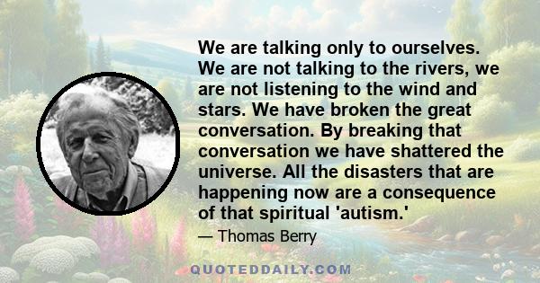 We are talking only to ourselves. We are not talking to the rivers, we are not listening to the wind and stars. We have broken the great conversation. By breaking that conversation we have shattered the universe. All