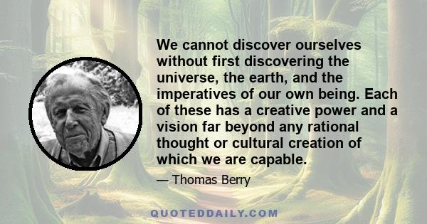 We cannot discover ourselves without first discovering the universe, the earth, and the imperatives of our own being. Each of these has a creative power and a vision far beyond any rational thought or cultural creation