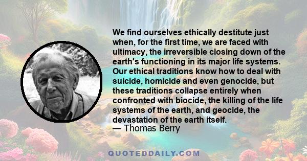 We find ourselves ethically destitute just when, for the first time, we are faced with ultimacy, the irreversible closing down of the earth's functioning in its major life systems. Our ethical traditions know how to