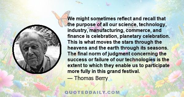 We might sometimes reflect and recall that the purpose of all our science, technology, industry, manufacturing, commerce, and finance is celebration, planetary celebration. This is what moves the stars through the