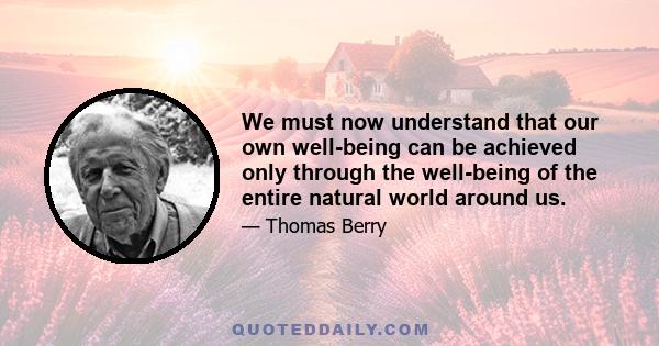 We must now understand that our own well-being can be achieved only through the well-being of the entire natural world around us.