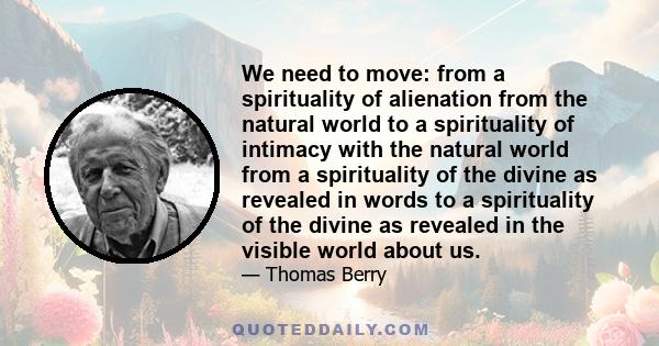 We need to move: from a spirituality of alienation from the natural world to a spirituality of intimacy with the natural world from a spirituality of the divine as revealed in words to a spirituality of the divine as