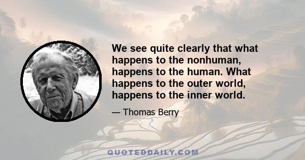 We see quite clearly that what happens to the nonhuman, happens to the human. What happens to the outer world, happens to the inner world.