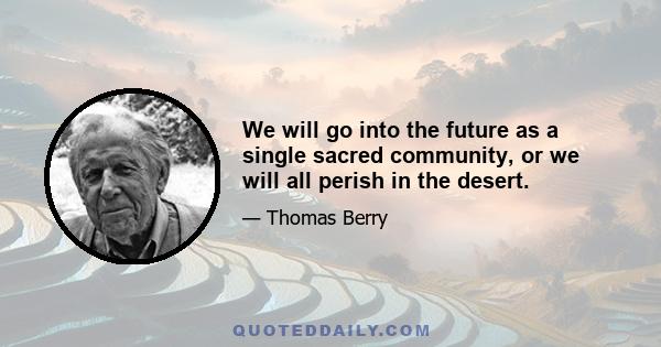 We will go into the future as a single sacred community, or we will all perish in the desert.