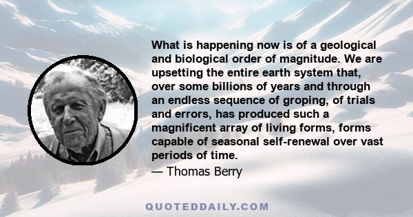 What is happening now is of a geological and biological order of magnitude. We are upsetting the entire earth system that, over some billions of years and through an endless sequence of groping, of trials and errors,