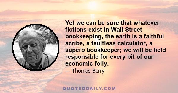 Yet we can be sure that whatever fictions exist in Wall Street bookkeeping, the earth is a faithful scribe, a faultless calculator, a superb bookkeeper; we will be held responsible for every bit of our economic folly.