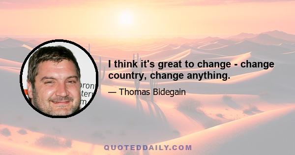 I think it's great to change - change country, change anything.