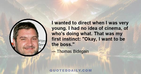 I wanted to direct when I was very young. I had no idea of cinema, of who's doing what. That was my first instinct: Okay, I want to be the boss.