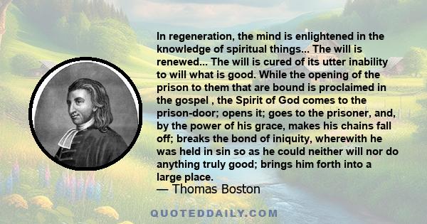 In regeneration, the mind is enlightened in the knowledge of spiritual things... The will is renewed... The will is cured of its utter inability to will what is good. While the opening of the prison to them that are