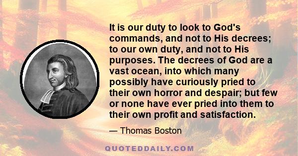 It is our duty to look to God's commands, and not to His decrees; to our own duty, and not to His purposes. The decrees of God are a vast ocean, into which many possibly have curiously pried to their own horror and