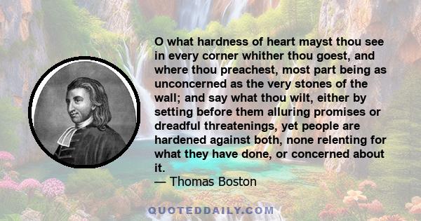 O what hardness of heart mayst thou see in every corner whither thou goest, and where thou preachest, most part being as unconcerned as the very stones of the wall; and say what thou wilt, either by setting before them