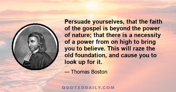 Persuade yourselves, that the faith of the gospel is beyond the power of nature; that there is a necessity of a power from on high to bring you to believe. This will raze the old foundation, and cause you to look up for 