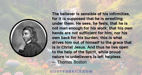 The believer is sensible of his infirmities, for it is supposed that he is wrestling under them. He sees, he feels, that he is not man enough for his work; that his own hands are not sufficient for him, nor his own back 