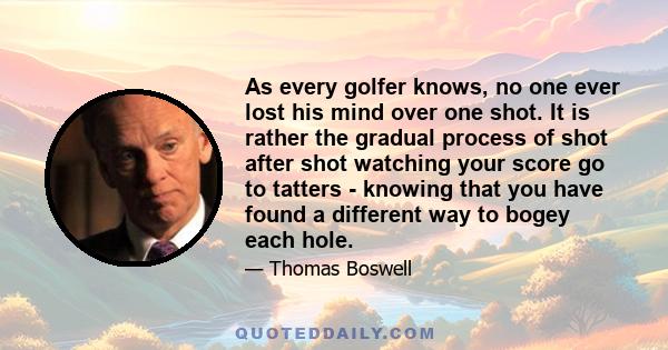 As every golfer knows, no one ever lost his mind over one shot. It is rather the gradual process of shot after shot watching your score go to tatters - knowing that you have found a different way to bogey each hole.