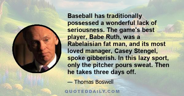 Baseball has traditionally possessed a wonderful lack of seriousness. The game's best player, Babe Ruth, was a Rabelaisian fat man, and its most loved manager, Casey Stengel, spoke gibberish. In this lazy sport, only