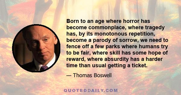 Born to an age where horror has become commonplace, where tragedy has, by its monotonous repetition, become a parody of sorrow, we need to fence off a few parks where humans try to be fair, where skill has some hope of