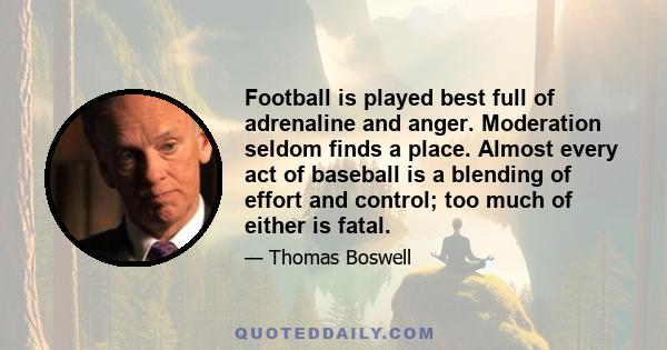 Football is played best full of adrenaline and anger. Moderation seldom finds a place. Almost every act of baseball is a blending of effort and control; too much of either is fatal.