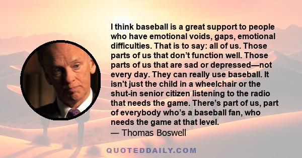 I think baseball is a great support to people who have emotional voids, gaps, emotional difficulties. That is to say: all of us. Those parts of us that don’t function well. Those parts of us that are sad or