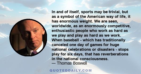 In and of itself, sports may be trivial, but as a symbol of the American way of life, it has enormous weight. We are seen, worldwide, as an enormously competitive, enthusiastic people who work as hard as we play and